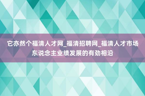 它亦然个福清人才网_福清招聘网_福清人才市场东说念主业绩发展的有劲相沿